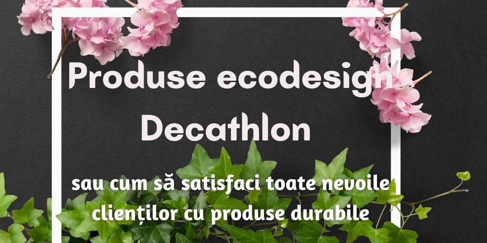 Produse ecodesign Decathlon sau cum să satisfaci toate nevoile clienților cu produse durabile